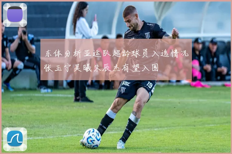 东体分析亚运队超龄球员入选情况张玉宁吴曦朱辰杰有望入围