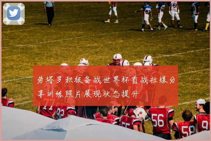 劳塔罗积极备战世界杯首战社媒分享训练照片展现状态提升