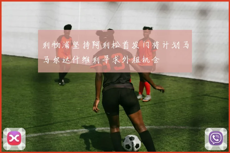 利物浦坚持阿利松首发门将计划马马尔达什维利寻求外租机会