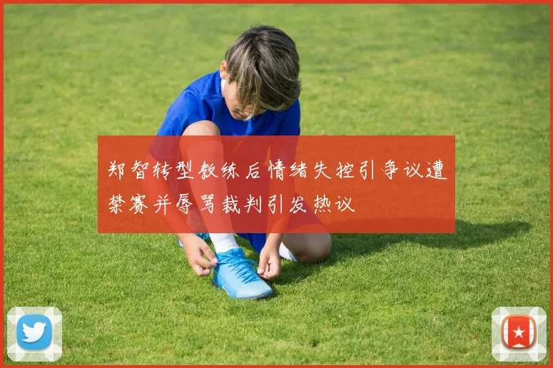 郑智转型教练后情绪失控引争议遭禁赛并辱骂裁判引发热议