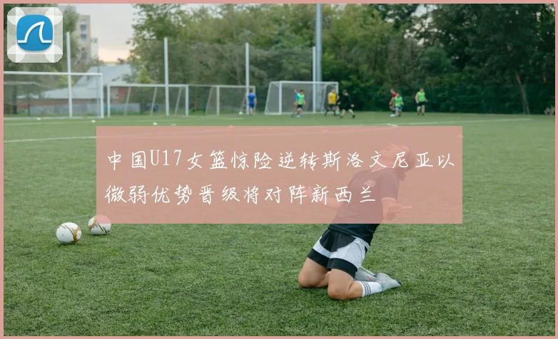 中国U17女篮惊险逆转斯洛文尼亚以微弱优势晋级将对阵新西兰