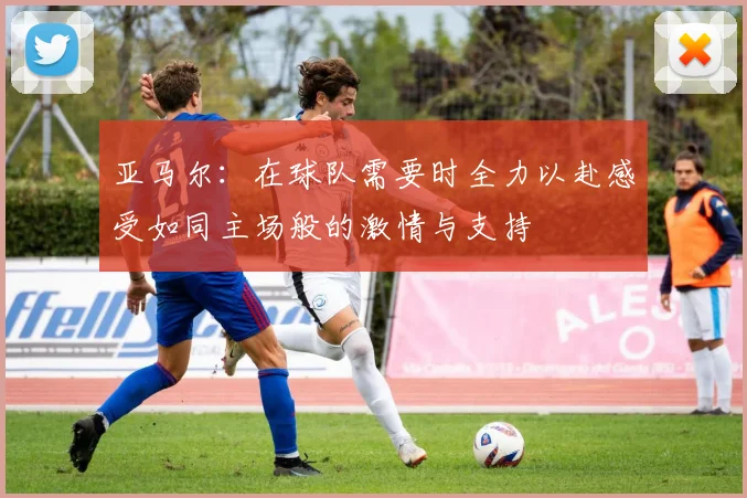 亚马尔：在球队需要时全力以赴感受如同主场般的激情与支持