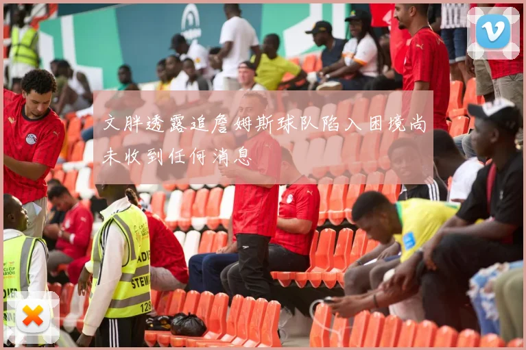 文胖透露追詹姆斯球队陷入困境尚未收到任何消息