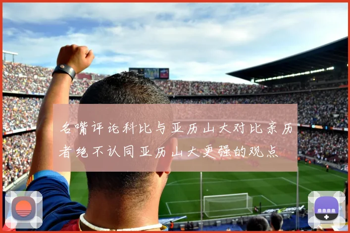 名嘴评论科比与亚历山大对比亲历者绝不认同亚历山大更强的观点