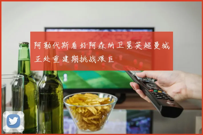 阿勒代斯看好阿森纳卫冕英超曼城正处重建期挑战艰巨