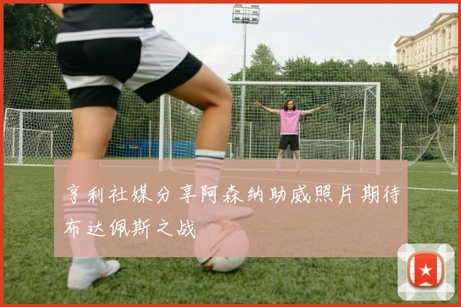 亨利社媒分享阿森纳助威照片期待布达佩斯之战
