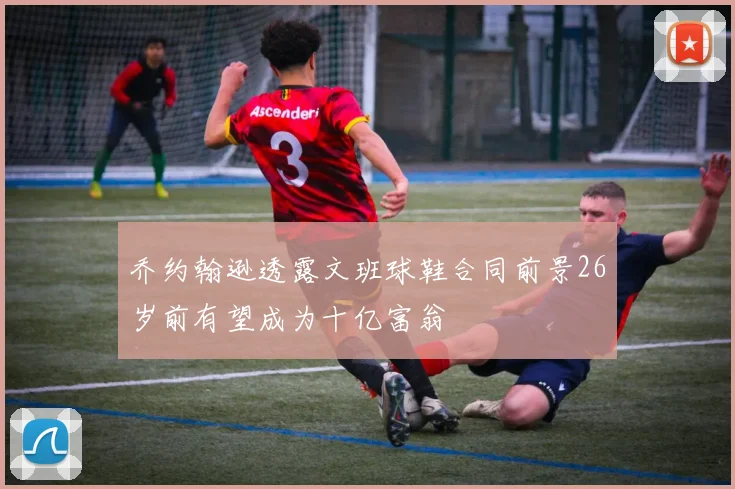 乔约翰逊透露文班球鞋合同前景26岁前有望成为十亿富翁