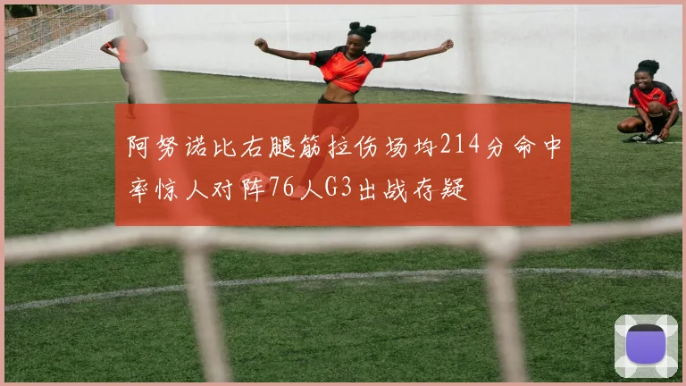 阿努诺比右腿筋拉伤场均214分命中率惊人对阵76人G3出战存疑
