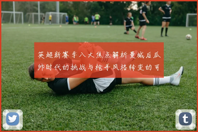 英超新赛季八大焦点解析曼城后瓜帅时代的挑战与枪手风格转变的可能性