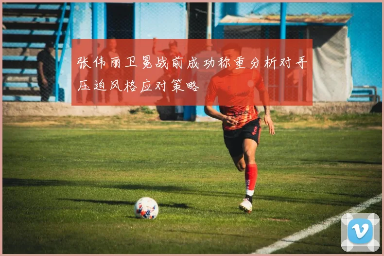 张伟丽卫冕战前成功称重分析对手压迫风格应对策略