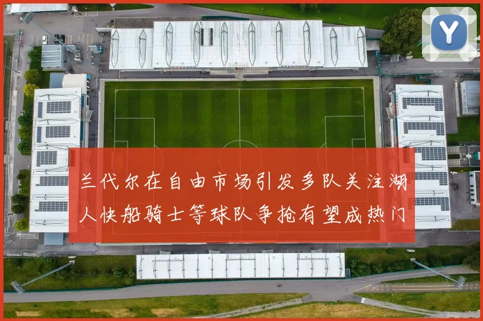 兰代尔在自由市场引发多队关注湖人快船骑士等球队争抢有望成热门球员