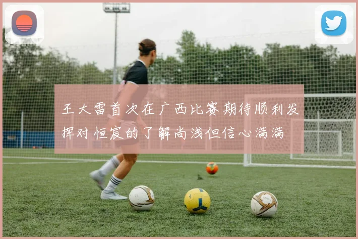 王大雷首次在广西比赛期待顺利发挥对恒宸的了解尚浅但信心满满