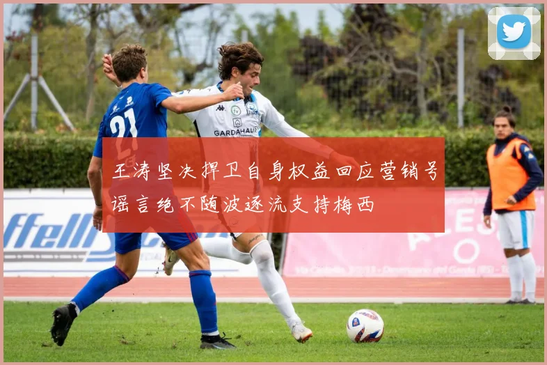 王涛坚决捍卫自身权益回应营销号谣言绝不随波逐流支持梅西