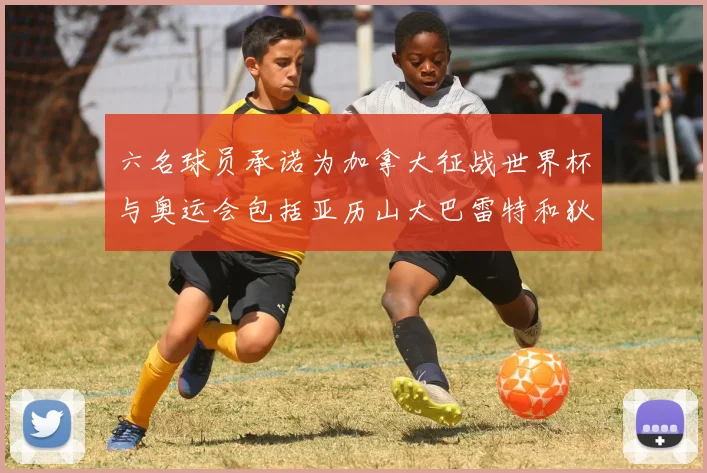 六名球员承诺为加拿大征战世界杯与奥运会包括亚历山大巴雷特和狄龙在内