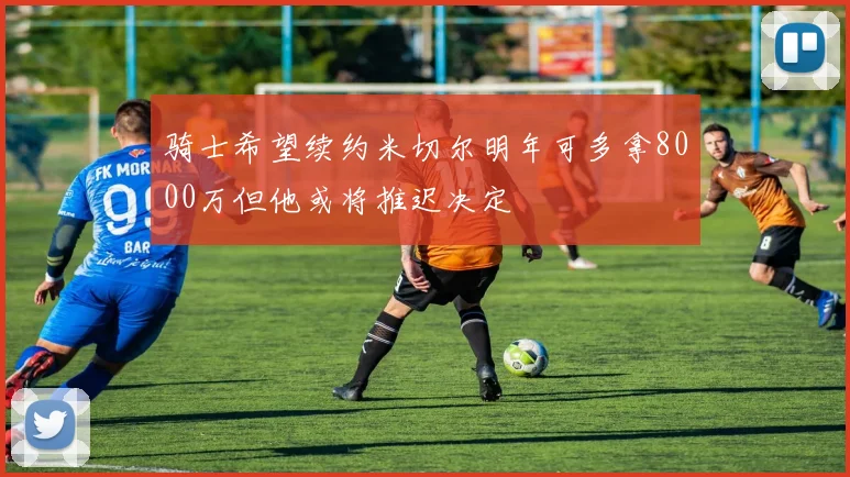 骑士希望续约米切尔明年可多拿8000万但他或将推迟决定