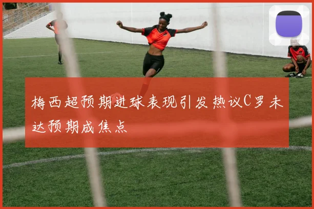 梅西超预期进球表现引发热议C罗未达预期成焦点