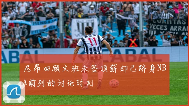 尼昂回顾文班未签顶薪却已跻身NBA前列的讨论时刻