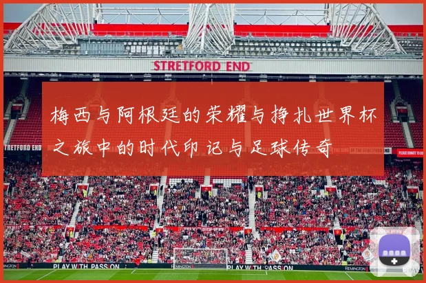 梅西与阿根廷的荣耀与挣扎世界杯之旅中的时代印记与足球传奇