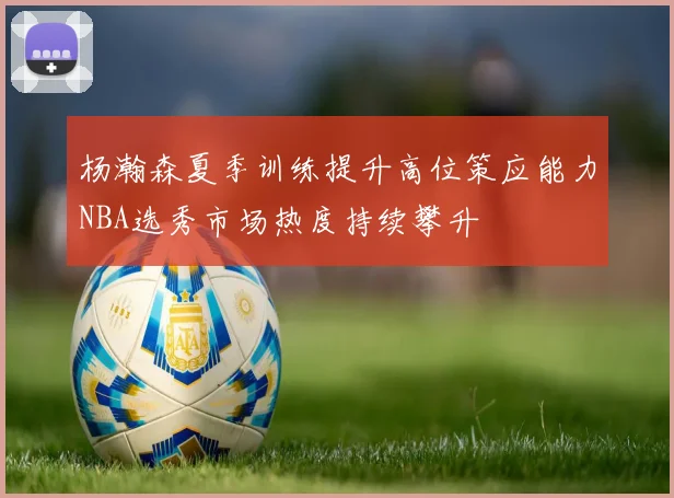 杨瀚森夏季训练提升高位策应能力NBA选秀市场热度持续攀升