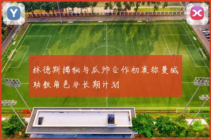 林德斯揭秘与瓜帅合作初衷称曼城助教角色非长期计划