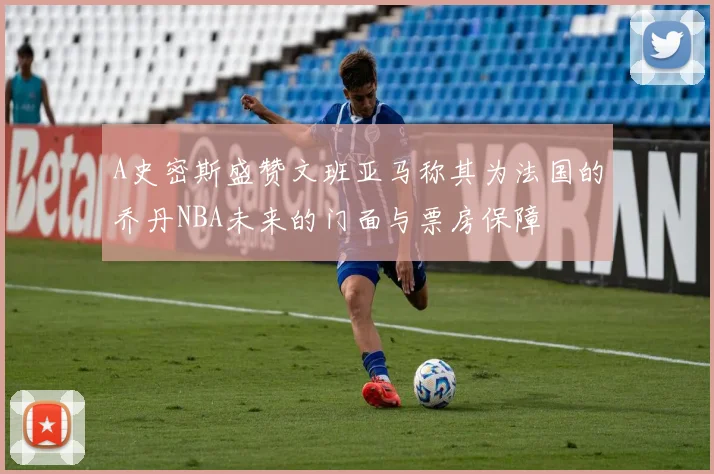 A史密斯盛赞文班亚马称其为法国的乔丹NBA未来的门面与票房保障