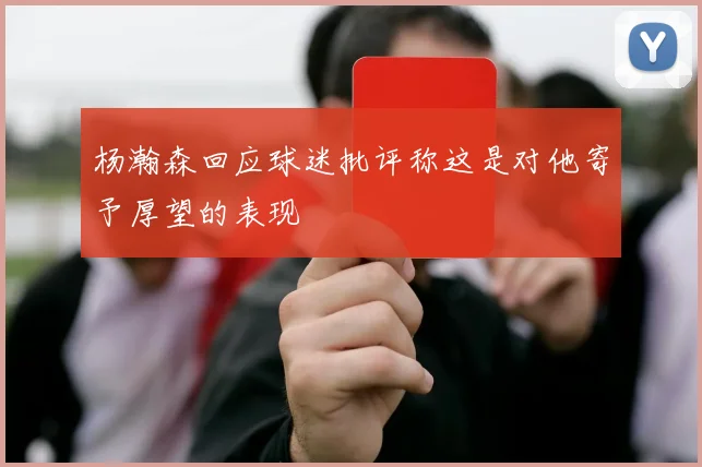 杨瀚森回应球迷批评称这是对他寄予厚望的表现