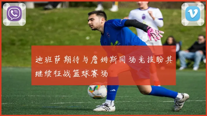 迪班萨期待与詹姆斯同场竞技盼其继续征战篮球赛场