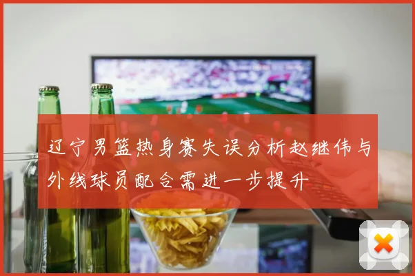 辽宁男篮热身赛失误分析赵继伟与外线球员配合需进一步提升