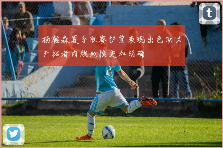 杨瀚森夏季联赛护筐表现出色助力开拓者内线轮换更加明确